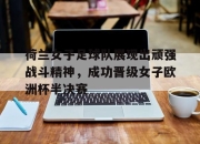 爱游戏入口-荷兰女子足球队展现出顽强战斗精神，成功晋级女子欧洲杯半决赛的简单介绍